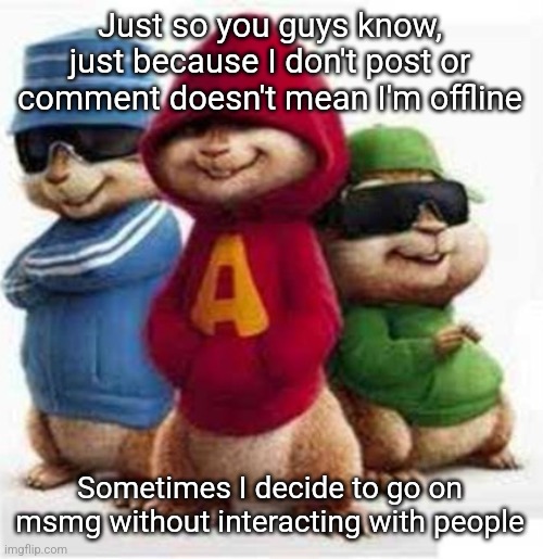 alvin and the madafakas | Just so you guys know, just because I don't post or comment doesn't mean I'm offline; Sometimes I decide to go on msmg without interacting with people | image tagged in alvin and the madafakas | made w/ Imgflip meme maker
