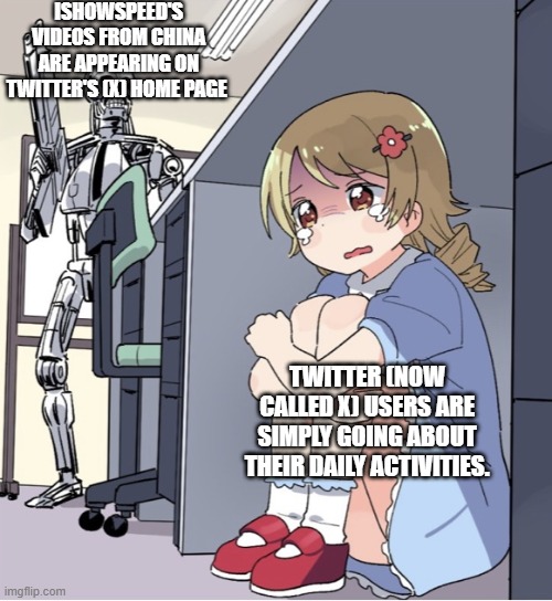 Anime Girl Hiding from Terminator | ISHOWSPEED'S VIDEOS FROM CHINA ARE APPEARING ON TWITTER'S (X) HOME PAGE; TWITTER (NOW CALLED X) USERS ARE SIMPLY GOING ABOUT THEIR DAILY ACTIVITIES. | image tagged in anime girl hiding from terminator | made w/ Imgflip meme maker