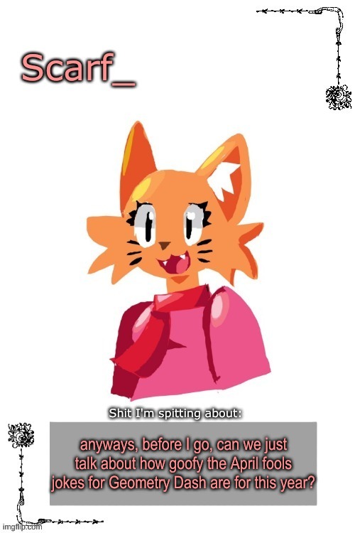 Scarf Annoncement Template (Art by Zerobot) | anyways, before I go, can we just talk about how goofy the April fools jokes for Geometry Dash are for this year? | image tagged in scarf annoncement template art by zerobot | made w/ Imgflip meme maker