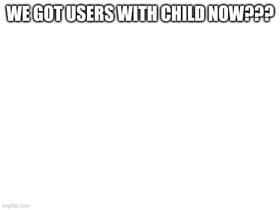 Blank White Template | WE GOT USERS WITH CHILD NOW??? | image tagged in blank white template | made w/ Imgflip meme maker
