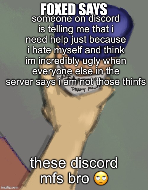 foxed temp (thanks disco) | someone on discord is telling me that i need help just because i hate myself and think im incredibly ugly when everyone else in the server says i am not those thinfs; these discord mfs bro 🙄 | image tagged in foxed temp thanks disco | made w/ Imgflip meme maker