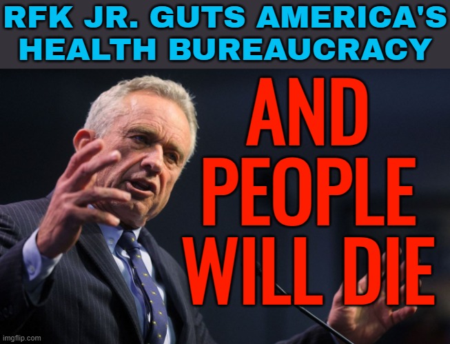 RFK Jr. Guts America's Health Bureaucracy; And People Will Die | RFK JR. GUTS AMERICA'S
HEALTH BUREAUCRACY; AND
PEOPLE
WILL DIE | image tagged in robert f kennedy jr,kennedy,health care,donald trump,breaking news,mental health | made w/ Imgflip meme maker
