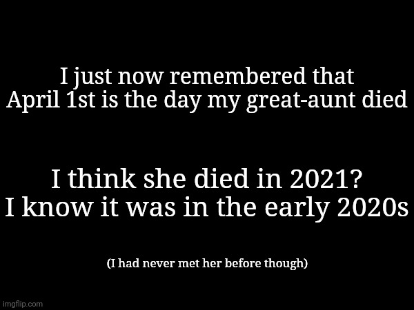 I just now remembered that April 1st is the day my great-aunt died; I think she died in 2021? I know it was in the early 2020s; (I had never met her before though) | made w/ Imgflip meme maker