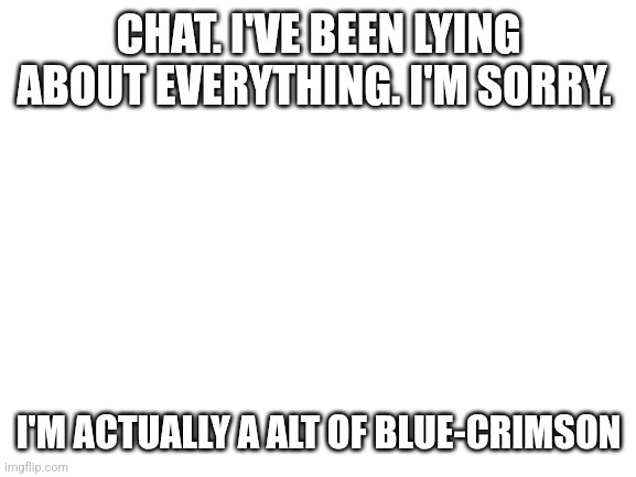 Blank White Template | CHAT. I'VE BEEN LYING ABOUT EVERYTHING. I'M SORRY. I'M ACTUALLY A ALT OF BLUE-CRIMSON | image tagged in blank white template | made w/ Imgflip meme maker