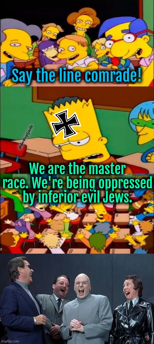 Makes perfect sense. | Say the line comrade! @darking2jarlie; We are the master race. We're being oppressed by inferior evil Jews. | image tagged in say the line bart simpsons,memes,laughing villains,white supremacists,nazis | made w/ Imgflip meme maker