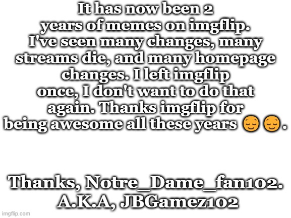 Thanks! | It has now been 2 years of memes on imgflip. I've seen many changes, many streams die, and many homepage changes. I left imgflip once, I don't want to do that again. Thanks imgflip for being awesome all these years 😌😌. Thanks, Notre_Dame_fan102.  A.K.A, JBGamez102 | image tagged in funny memes | made w/ Imgflip meme maker