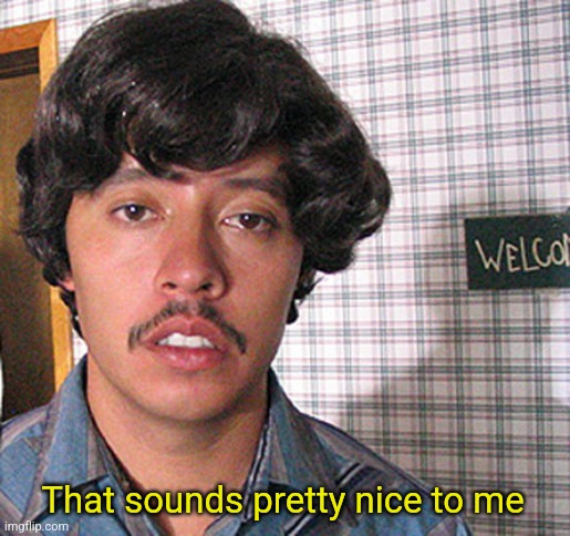 Pedro Sanchez | That sounds pretty nice to me | image tagged in pedro sanchez | made w/ Imgflip meme maker