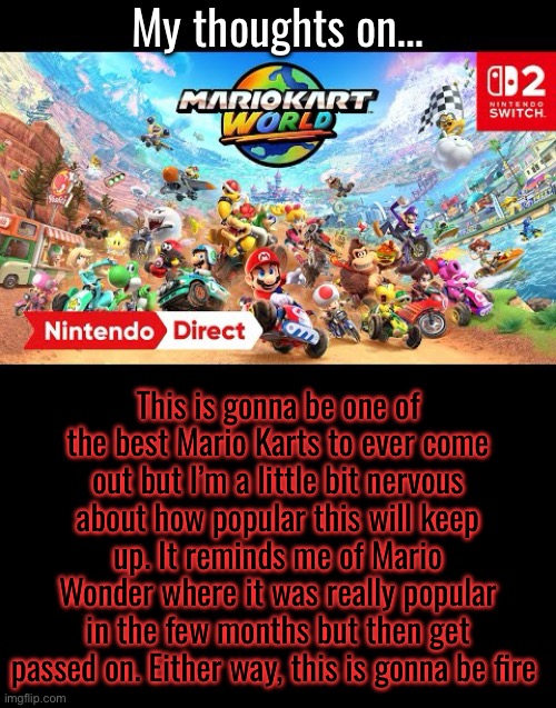 My thoughts on…; This is gonna be one of the best Mario Karts to ever come out but I’m a little bit nervous about how popular this will keep up. It reminds me of Mario Wonder where it was really popular in the few months but then get passed on. Either way, this is gonna be fire | made w/ Imgflip meme maker