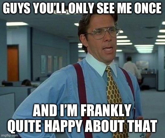 Go away | GUYS YOU’LL ONLY SEE ME ONCE; AND I’M FRANKLY QUITE HAPPY ABOUT THAT | image tagged in memes,that would be great | made w/ Imgflip meme maker