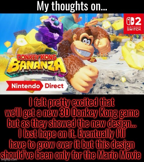 My thoughts on…; I felt pretty excited that we’ll get a new 3D Donkey Kong game but as they showed the new design… I lost hope on it. Eventually I’ll have to grow over it but this design should’ve been only for the Mario Movie | made w/ Imgflip meme maker