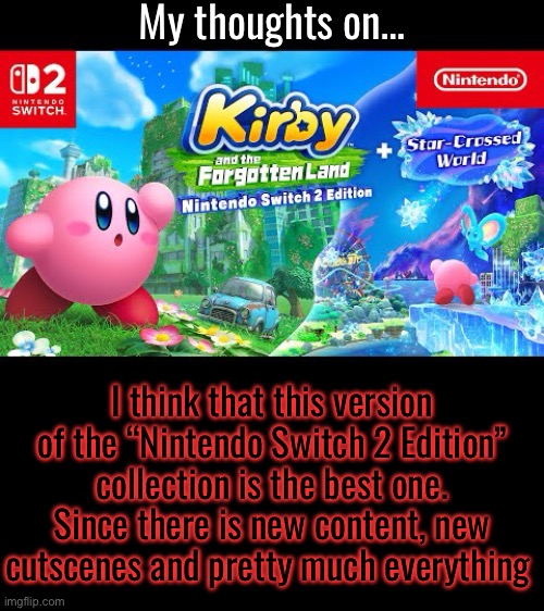 My thoughts on…; I think that this version of the “Nintendo Switch 2 Edition” collection is the best one. Since there is new content, new cutscenes and pretty much everything | made w/ Imgflip meme maker