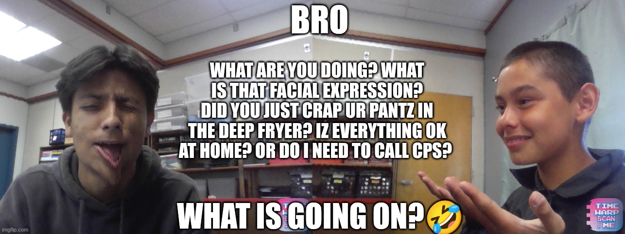 HOLY BRO | BRO; WHAT ARE YOU DOING? WHAT IS THAT FACIAL EXPRESSION? DID YOU JUST CRAP UR PANTZ IN THE DEEP FRYER? IZ EVERYTHING OK AT HOME? OR DO I NEED TO CALL CPS? WHAT IS GOING ON?🤣 | made w/ Imgflip meme maker