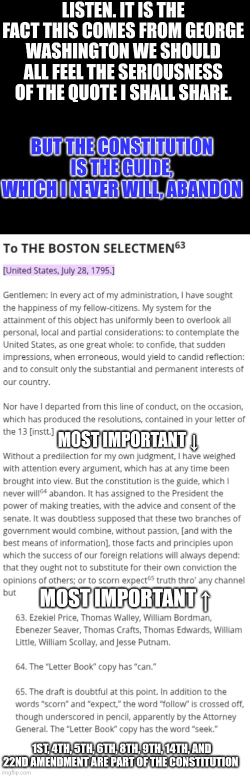 Anyone claiming to be better than the Washington Administration is not | LISTEN. IT IS THE FACT THIS COMES FROM GEORGE WASHINGTON WE SHOULD ALL FEEL THE SERIOUSNESS OF THE QUOTE I SHALL SHARE. BUT THE CONSTITUTION IS THE GUIDE, WHICH I NEVER WILL, ABANDON; MOST IMPORTANT ↓; MOST IMPORTANT ↑; 1ST, 4TH, 5TH, 6TH, 8TH, 9TH, 14TH, AND 22ND AMENDMENT ARE PART OF THE CONSTITUTION | made w/ Imgflip meme maker