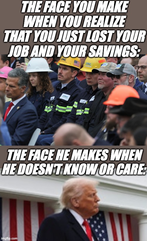 April Fools' Day, but all year: The Trump Idiocracy | THE FACE YOU MAKE WHEN YOU REALIZE THAT YOU JUST LOST YOUR JOB AND YOUR SAVINGS:; THE FACE HE MAKES WHEN HE DOESN'T KNOW OR CARE: | image tagged in trump,economy,disaster,recession,idiocracy,tariffs | made w/ Imgflip meme maker