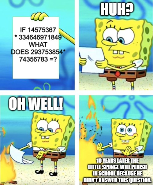 use your brain | HUH? IF 14575367 * 334646971849 WHAT DOES 293753854* 74356783 =? OH WELL! 10 YEARS LATER THE LITTLE SPONGE WILL PERISH IN SCHOOL BECAUSE HE DIDN'T ANSWER THIS QUESTION. | image tagged in spongebob burning paper,maths | made w/ Imgflip meme maker