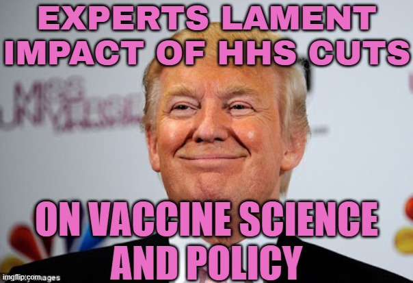 Experts Lament Impact of HHS Cuts | EXPERTS LAMENT IMPACT OF HHS CUTS; ON VACCINE SCIENCE
AND POLICY | image tagged in donald trump approves,donald trump,healthcare,breaking news,president trump,vaccines | made w/ Imgflip meme maker