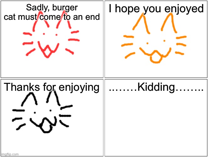 Blank Comic Panel 2x2 | Sadly, burger cat must come to an end; I hope you enjoyed; Thanks for enjoying; ..……Kidding…….. | image tagged in memes,blank comic panel 2x2 | made w/ Imgflip meme maker