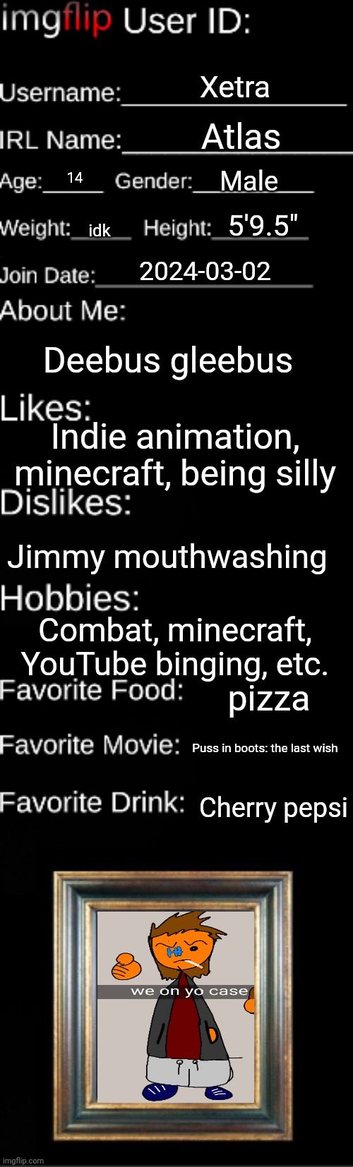 Imgflip user ID | Xetra; Atlas; Male; 14; 5'9.5"; idk; 2024-03-02; Deebus gleebus; Indie animation, minecraft, being silly; Jimmy mouthwashing; Combat, minecraft, YouTube binging, etc. pizza; Puss in boots: the last wish; Cherry pepsi | image tagged in imgflip user id | made w/ Imgflip meme maker