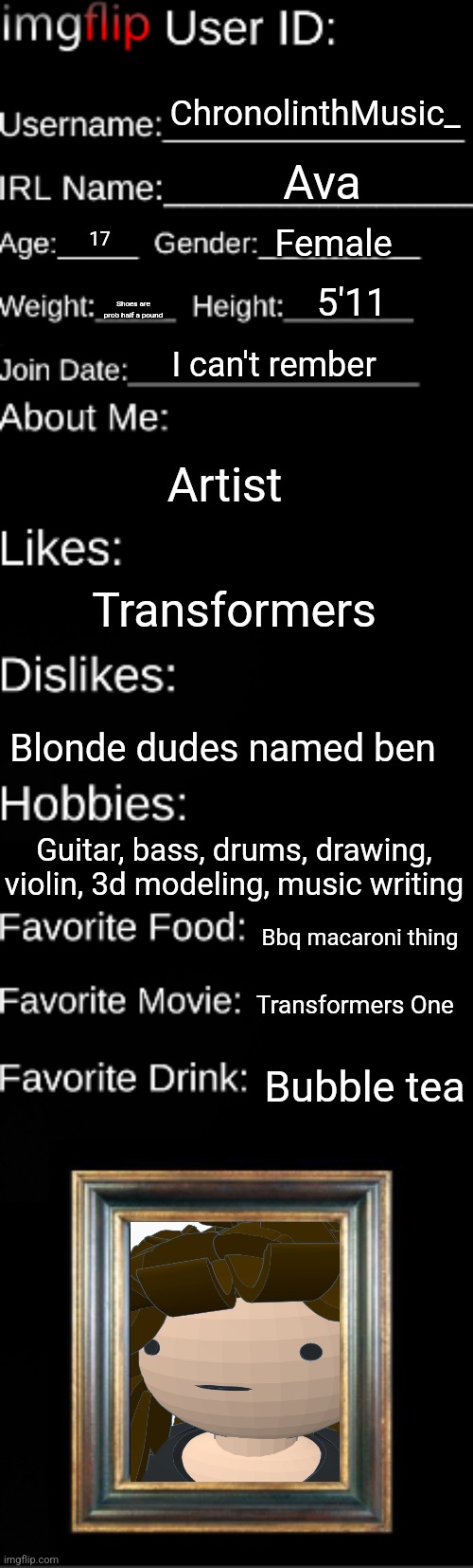 Imgflip user ID | ChronolinthMusic_; Ava; Female; 17; 5'11; Shoes are prob half a pound; I can't rember; Artist; Transformers; Blonde dudes named ben; Guitar, bass, drums, drawing, violin, 3d modeling, music writing; Bbq macaroni thing; Transformers One; Bubble tea | image tagged in imgflip user id | made w/ Imgflip meme maker