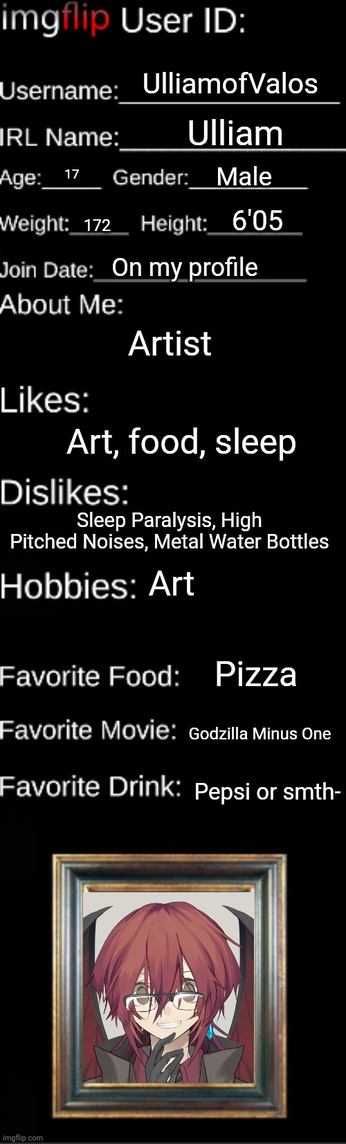 Imgflip user ID | UlliamofValos; Ulliam; Male; 17; 6'05; 172; On my profile; Artist; Art, food, sleep; Sleep Paralysis, High Pitched Noises, Metal Water Bottles; Art; Pizza; Godzilla Minus One; Pepsi or smth- | image tagged in imgflip user id | made w/ Imgflip meme maker