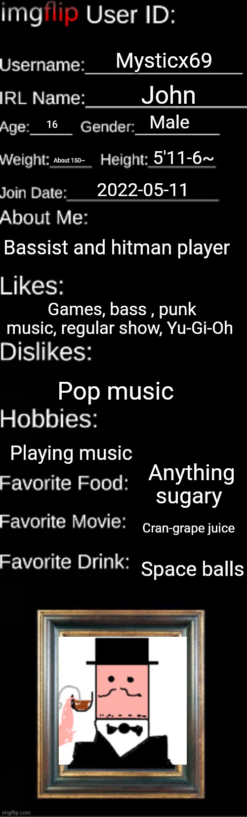 Imgflip user ID | Mysticx69; John; Male; 16; 5'11-6~; About 150~; 2022-05-11; Bassist and hitman player; Games, bass , punk music, regular show, Yu-Gi-Oh; Pop music; Playing music; Anything sugary; Cran-grape juice; Space balls | image tagged in imgflip user id | made w/ Imgflip meme maker