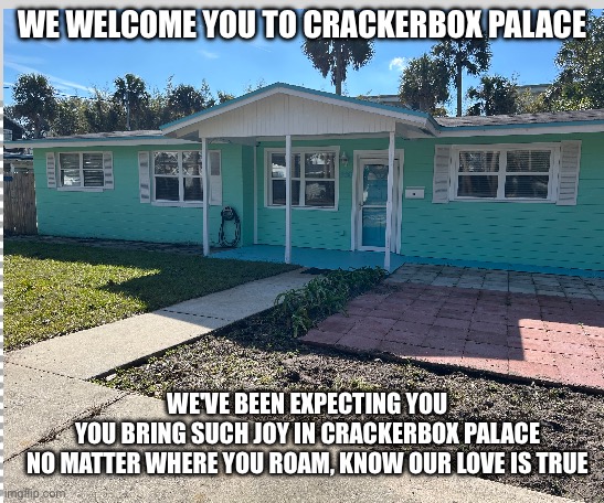 Crackerbox Palace | WE WELCOME YOU TO CRACKERBOX PALACE; WE'VE BEEN EXPECTING YOU
YOU BRING SUCH JOY IN CRACKERBOX PALACE
NO MATTER WHERE YOU ROAM, KNOW OUR LOVE IS TRUE | image tagged in free | made w/ Imgflip meme maker