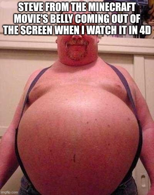 Fat Belly | STEVE FROM THE MINECRAFT MOVIE'S BELLY COMING OUT OF THE SCREEN WHEN I WATCH IT IN 4D | image tagged in fat belly | made w/ Imgflip meme maker