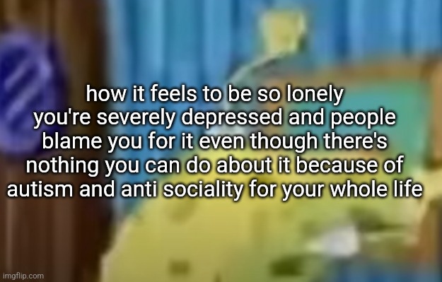spongebob depression 2 | how it feels to be so lonely you're severely depressed and people blame you for it even though there's nothing you can do about it because of autism and anti sociality for your whole life | image tagged in spongebob depression 2 | made w/ Imgflip meme maker