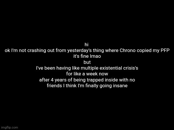 hi 
ok I'm not crashing out from yesterday's thing where Chrono copied my PFP
it's fine lmao
but
I've been having like multiple existential crisis's for like a week now
after 4 years of being trapped inside with no friends I think I'm finally going insane | made w/ Imgflip meme maker