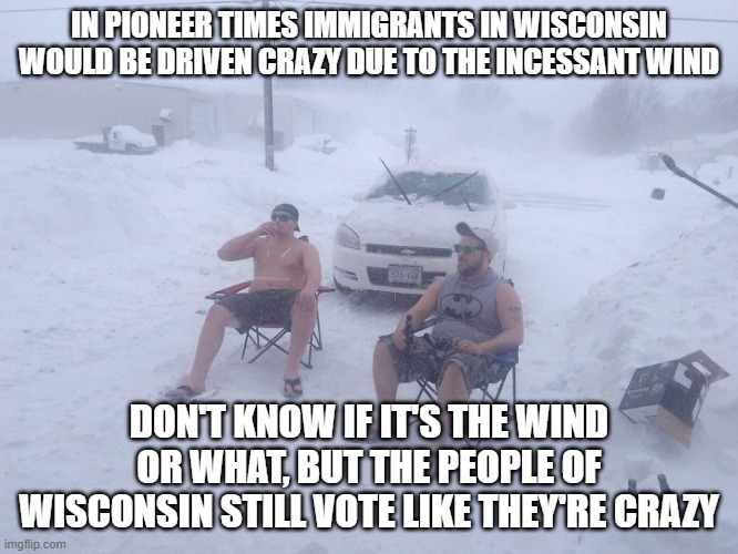 meanwhile in wisconsin | IN PIONEER TIMES IMMIGRANTS IN WISCONSIN WOULD BE DRIVEN CRAZY DUE TO THE INCESSANT WIND; DON'T KNOW IF IT'S THE WIND OR WHAT, BUT THE PEOPLE OF WISCONSIN STILL VOTE LIKE THEY'RE CRAZY | image tagged in meanwhile in wisconsin | made w/ Imgflip meme maker