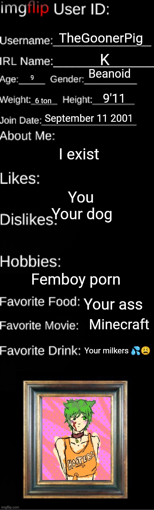 Rate me | TheGoonerPig; K; Beanoid; 9; 9'11; 6 ton; September 11 2001; I exist; You; Your dog; Femboy porn; Your ass; Minecraft; Your milkers 💦😩 | image tagged in imgflip user id | made w/ Imgflip meme maker