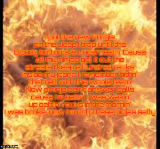 help im burning | I put the new Forgis on the Jeep I trap until the bloody bottoms is underneath 'Cause all my ninjas got it out the streets I keep a hundred racks inside my jeans I remember hittin' the mall with the whole team Now a ninja can't answer calls 'cause I'm ballin' I was wakin' up gettin' racks in the mornin' I was broke, now I'm rich, these ninjas salty | image tagged in help im burning | made w/ Imgflip meme maker