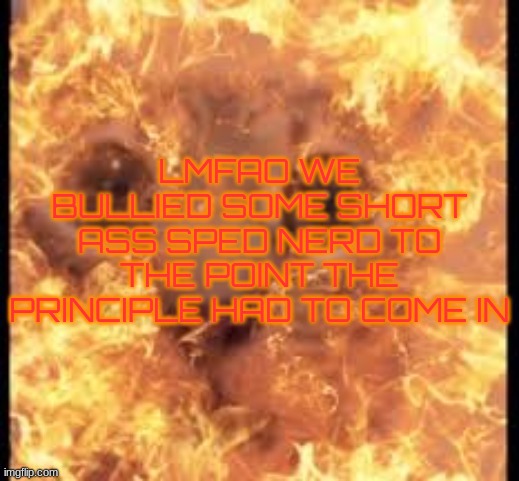 help im burning | LMFAO WE BULLIED SOME SHORT ASS SPED NERD TO THE POINT THE PRINCIPLE HAD TO COME IN | image tagged in help im burning | made w/ Imgflip meme maker