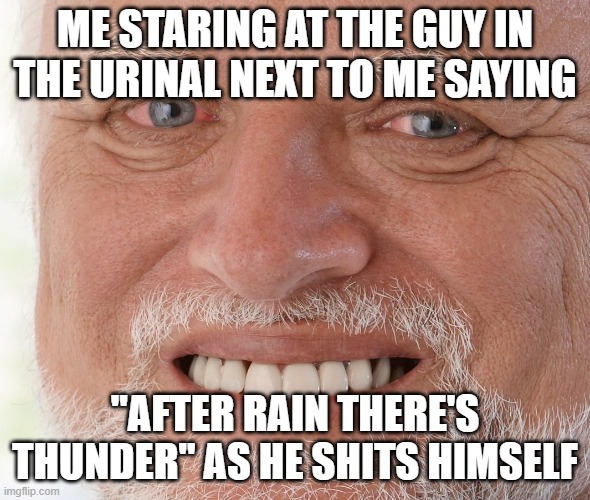 Hide the Pain Harold | ME STARING AT THE GUY IN THE URINAL NEXT TO ME SAYING; ''AFTER RAIN THERE'S THUNDER'' AS HE SHITS HIMSELF | image tagged in hide the pain harold | made w/ Imgflip meme maker