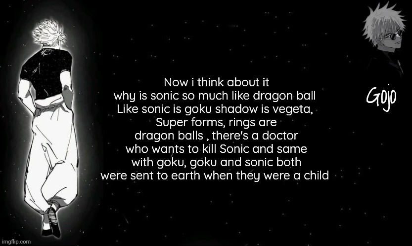 Sonic is inspired by Dragon ball ig | Now i think about it why is sonic so much like dragon ball 
Like sonic is goku shadow is vegeta, 
Super forms, rings are dragon balls , there's a doctor who wants to kill Sonic and same with goku, goku and sonic both were sent to earth when they were a child | image tagged in gojo announcement template v9 | made w/ Imgflip meme maker