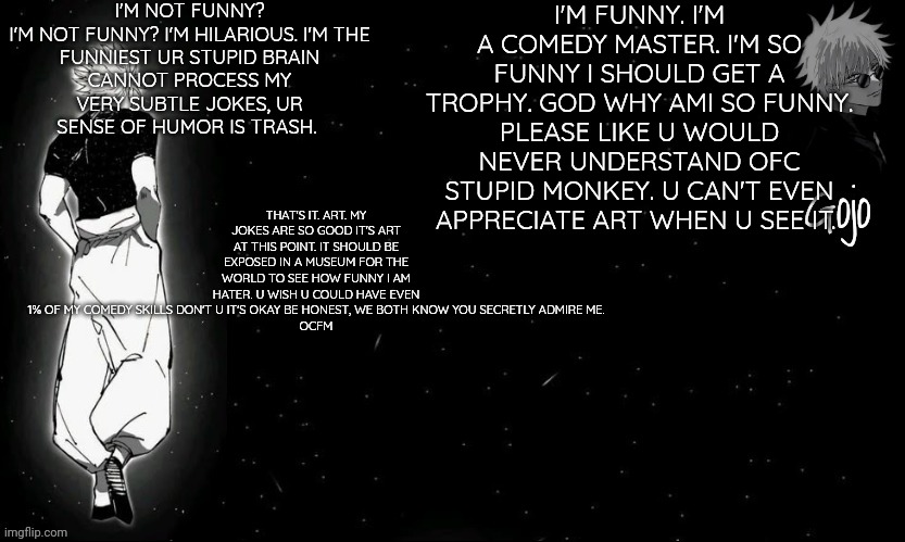 Good night sweet dreams pookie snookie bears | I'M NOT FUNNY?

I'M NOT FUNNY? I'M HILARIOUS. I'M THE FUNNIEST UR STUPID BRAIN CANNOT PROCESS MY VERY SUBTLE JOKES, UR SENSE OF HUMOR IS TRASH. I'M FUNNY. I'M A COMEDY MASTER. I'M SO FUNNY I SHOULD GET A TROPHY. GOD WHY AMI SO FUNNY. PLEASE LIKE U WOULD NEVER UNDERSTAND OFC STUPID MONKEY. U CAN'T EVEN APPRECIATE ART WHEN U SEE IT. THAT'S IT. ART. MY JOKES ARE SO GOOD IT'S ART AT THIS POINT. IT SHOULD BE EXPOSED IN A MUSEUM FOR THE WORLD TO SEE HOW FUNNY I AM HATER. U WISH U COULD HAVE EVEN 1% OF MY COMEDY SKILLS DON'T U IT'S OKAY BE HONEST, WE BOTH KNOW YOU SECRETLY ADMIRE ME.

OCFM | image tagged in gojo announcement template v9 | made w/ Imgflip meme maker