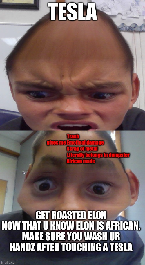 Elon get ???ROASTED??? | TESLA; Trash
                    gives me Emotinal damage
                                   Scrap of metal
                                                                      Literally belongs in dumpster
                                African made; GET ROASTED ELON
NOW THAT U KNOW ELON IS AFRICAN, MAKE SURE YOU WASH UR HANDZ AFTER TOUCHING A TESLA | image tagged in egghead,bored skoolboi uzing timewarp in clazz | made w/ Imgflip meme maker