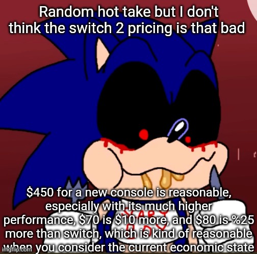 Of course it's always going to be a bit overpriced too, that's how economic growth works. | Random hot take but I don't think the switch 2 pricing is that bad; $450 for a new console is reasonable, especially with its much higher performance, $70 is $10 more, and $80 is %25 more than switch, which is kind of reasonable when you consider the current economic state | image tagged in sonic exe likes chicken alfredo | made w/ Imgflip meme maker