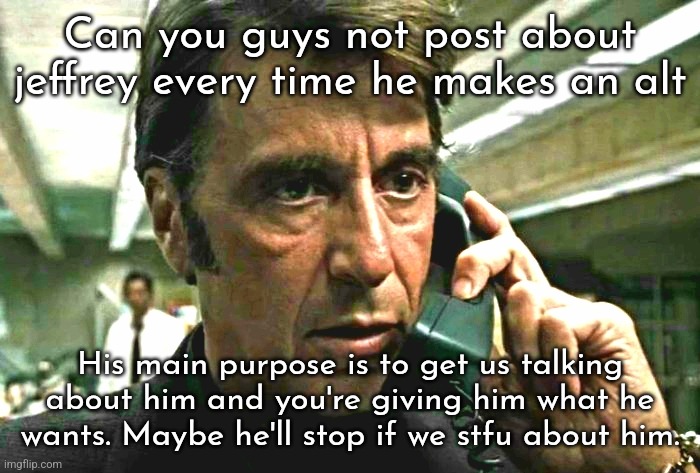 @Jeffrey I know you're seeing this, and I know you know what I would say to you | Can you guys not post about jeffrey every time he makes an alt; His main purpose is to get us talking about him and you're giving him what he wants. Maybe he'll stop if we stfu about him. | image tagged in al pacino concerned on phone | made w/ Imgflip meme maker
