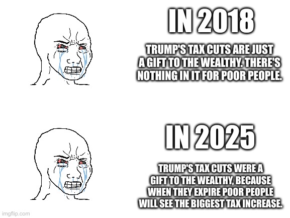 Blank White Template | IN 2018; TRUMP'S TAX CUTS ARE JUST A GIFT TO THE WEALTHY. THERE'S NOTHING IN IT FOR POOR PEOPLE. IN 2025; TRUMP'S TAX CUTS WERE A GIFT TO THE WEALTHY, BECAUSE WHEN THEY EXPIRE POOR PEOPLE WILL SEE THE BIGGEST TAX INCREASE. | image tagged in blank white template | made w/ Imgflip meme maker