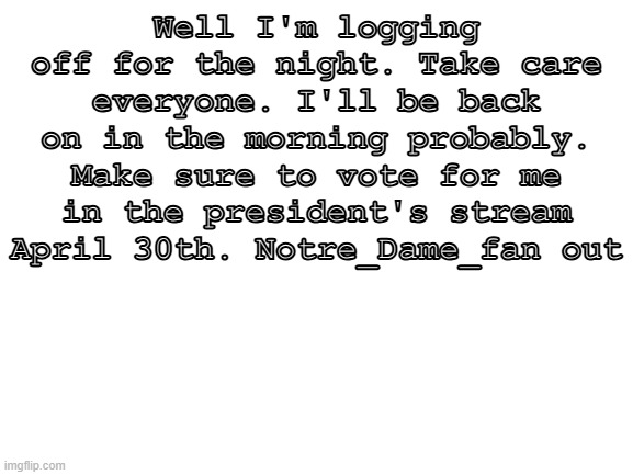 See you all in the morning | Well I'm logging off for the night. Take care everyone. I'll be back on in the morning probably. Make sure to vote for me in the president's stream April 30th. Notre_Dame_fan out | image tagged in blank white template | made w/ Imgflip meme maker