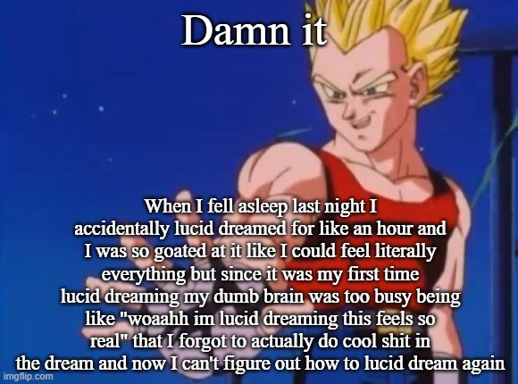GT vegeta | Damn it; When I fell asleep last night I accidentally lucid dreamed for like an hour and I was so goated at it like I could feel literally everything but since it was my first time lucid dreaming my dumb brain was too busy being like "woaahh im lucid dreaming this feels so real" that I forgot to actually do cool shit in the dream and now I can't figure out how to lucid dream again | image tagged in gt vegeta | made w/ Imgflip meme maker