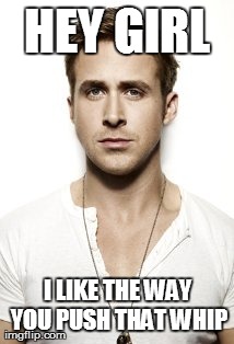 Ryan Gosling Meme | HEY GIRL I LIKE THE WAY YOU PUSH THAT WHIP | image tagged in memes,ryan gosling | made w/ Imgflip meme maker