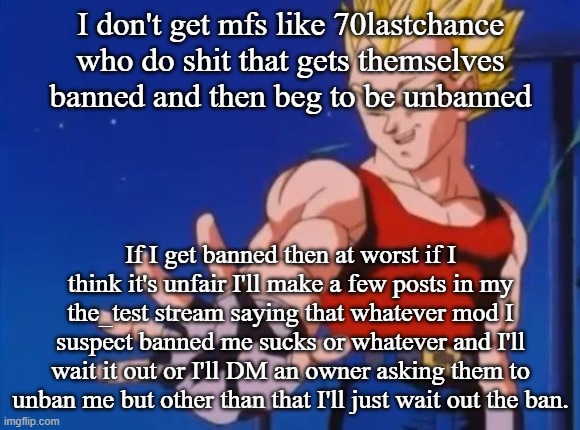 GT vegeta | I don't get mfs like 70lastchance who do shit that gets themselves banned and then beg to be unbanned; If I get banned then at worst if I think it's unfair I'll make a few posts in my the_test stream saying that whatever mod I suspect banned me sucks or whatever and I'll wait it out or I'll DM an owner asking them to unban me but other than that I'll just wait out the ban. | image tagged in gt vegeta | made w/ Imgflip meme maker