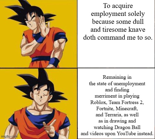 Goku drake | To acquire employment solely because some dull and tiresome knave doth command me to so. Remaining in the state of unemployment and finding merriment in playing Roblox, Team Fortress 2, Fortnite, Minecraft, and Terraria, as well as in drawing and watching Dragon Ball and videos upon YouTube instead. | image tagged in goku drake | made w/ Imgflip meme maker