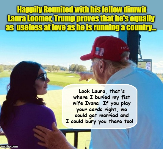 DONALD AND LAURA - BARGAIN-BASEMENT ROMEO AND JULIET.... | Happily Reunited with his fellow dimwit Laura Loomer, Trump proves that he's equally as  useless at love as he is running a country... Look Laura, that's where I buried my fist wife Ivana. If you play your cards right, we could get married and I could bury you there too! | image tagged in impeach trump,donald trump memes,romeo and juliet,trump is a moron | made w/ Imgflip meme maker