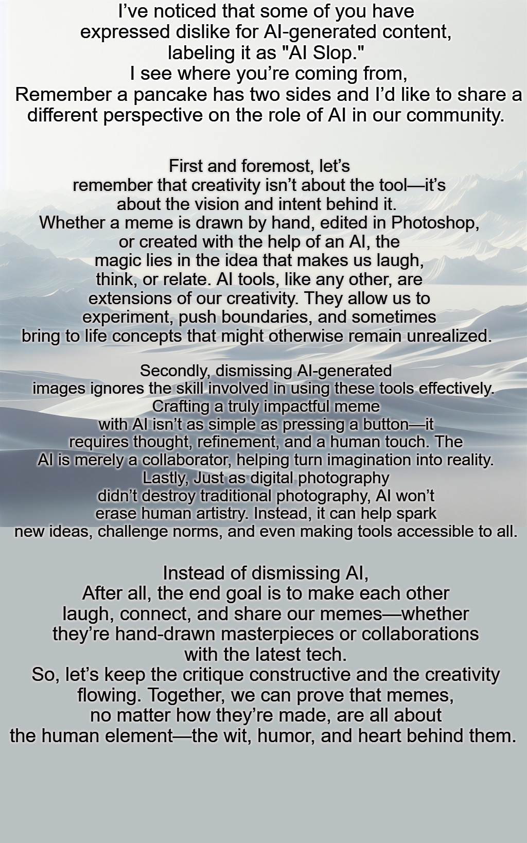 I’ve noticed that some of you have expressed dislike for AI-generated content, labeling it as "AI Slop."
 I see where you’re coming from,
 Remember a pancake has two sides and I’d like to share a different perspective on the role of AI in our community. First and foremost, let’s remember that creativity isn’t about the tool—it’s about the vision and intent behind it. 
Whether a meme is drawn by hand, edited in Photoshop, or created with the help of an AI, the magic lies in the idea that makes us laugh, think, or relate. AI tools, like any other, are extensions of our creativity. They allow us to experiment, push boundaries, and sometimes bring to life concepts that might otherwise remain unrealized. Secondly, dismissing AI-generated images ignores the skill involved in using these tools effectively. 
Crafting a truly impactful meme with AI isn’t as simple as pressing a button—it requires thought, refinement, and a human touch. The AI is merely a collaborator, helping turn imagination into reality.
Lastly, Just as digital photography didn’t destroy traditional photography, AI won’t erase human artistry. Instead, it can help spark new ideas, challenge norms, and even making tools accessible to all. Instead of dismissing AI, After all, the end goal is to make each other laugh, connect, and share our memes—whether they’re hand-drawn masterpieces or collaborations with the latest tech.
So, let’s keep the critique constructive and the creativity flowing. Together, we can prove that memes, no matter how they’re made, are all about the human element—the wit, humor, and heart behind them. | made w/ Imgflip meme maker
