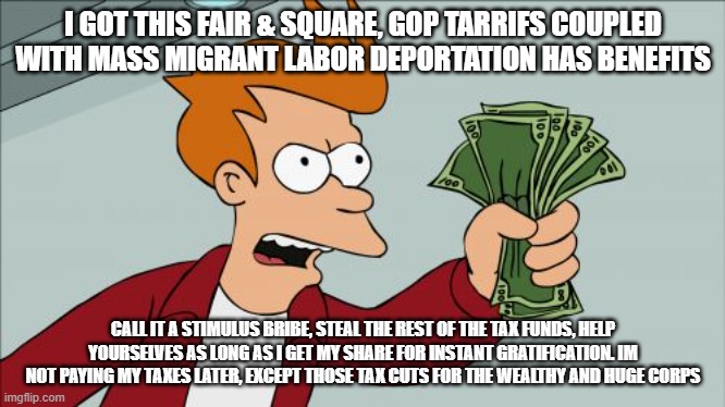 Trump Economy the Republican Hero another republican recession to steal your tax funds | I GOT THIS FAIR & SQUARE, GOP TARRIFS COUPLED WITH MASS MIGRANT LABOR DEPORTATION HAS BENEFITS; CALL IT A STIMULUS BRIBE, STEAL THE REST OF THE TAX FUNDS, HELP YOURSELVES AS LONG AS I GET MY SHARE FOR INSTANT GRATIFICATION. IM NOT PAYING MY TAXES LATER, EXCEPT THOSE TAX CUTS FOR THE WEALTHY AND HUGE CORPS | image tagged in memes,shut up and take my money fry | made w/ Imgflip meme maker