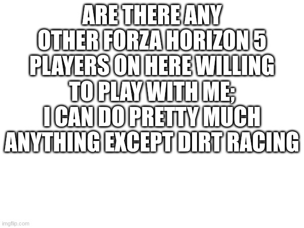 ARE THERE ANY OTHER FORZA HORIZON 5 PLAYERS ON HERE WILLING TO PLAY WITH ME; I CAN DO PRETTY MUCH ANYTHING EXCEPT DIRT RACING | made w/ Imgflip meme maker