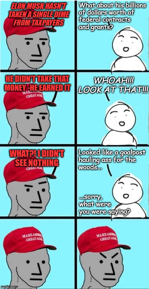 Seriously, it's like MAGA Trumpmuskoidae don't think before they open their mouths... | What about his billions
of dollars worth of
federal contracts
and grants? ELON MUSK HASN'T
TAKEN A SINGLE DIME
FROM TAXPAYERS; WHOAH!!! LOOK AT THAT!!! HE DIDN'T TAKE THAT
MONEY -HE EARNED IT; Looked like a goalpost
hauling ass for the
woods... WHAT?! I DIDN'T
SEE NOTHING; ...sorry,
what were
you were saying? | image tagged in maga npc extended variant,elon musk,sucks | made w/ Imgflip meme maker